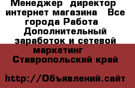 Менеджер (директор) интернет-магазина - Все города Работа » Дополнительный заработок и сетевой маркетинг   . Ставропольский край